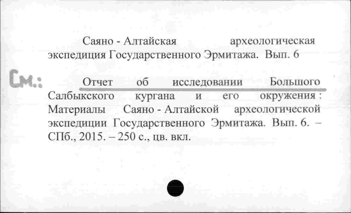 ﻿Саяно - Алтайская	археологическая
экспедиция Государственного Эрмитажа. Вып. 6
См
Отчет об исследовании Большого Салбыкского кургана и его окружения : Материалы Саяно - Алтайской археологической экспедиции Государственного Эрмитажа. Вып. 6. -СПб., 2015. - 250 с., цв. вкл.